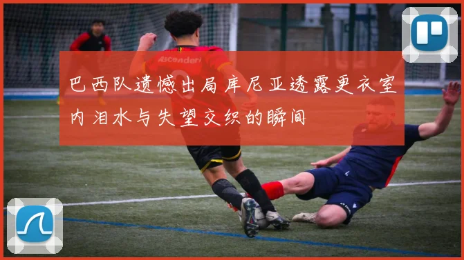 巴西队遗憾出局库尼亚透露更衣室内泪水与失望交织的瞬间