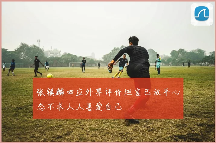 张镇麟回应外界评价坦言已放平心态不求人人喜爱自己
