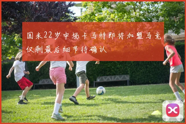国米22岁中场卡马特即将加盟马竞仅剩最后细节待确认