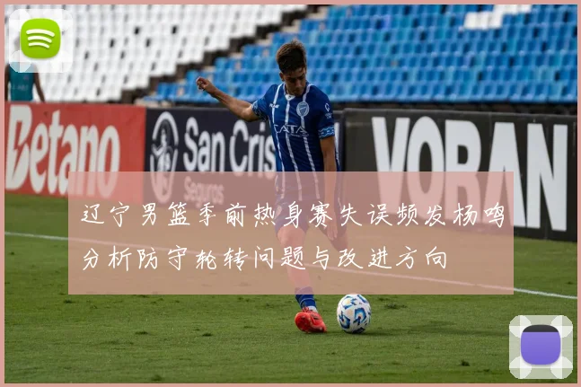 辽宁男篮季前热身赛失误频发杨鸣分析防守轮转问题与改进方向