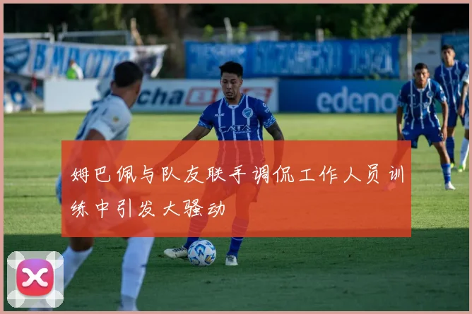 姆巴佩与队友联手调侃工作人员训练中引发大骚动