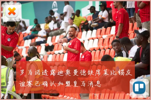 罗马诺透露迪奥曼德缺席莱比锡友谊赛已确认加盟皇马消息