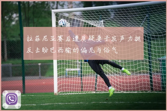 拉菲尼亚赛后遭质疑妻子发声力挺反击盼巴西输的偏见与俗气