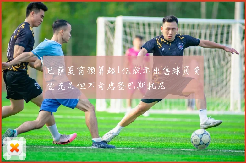 巴萨夏窗预算超1亿欧元出售球员资金充足但不考虑签巴斯托尼