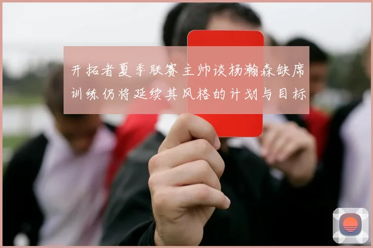 开拓者夏季联赛主帅谈杨瀚森缺席训练仍将延续其风格的计划与目标