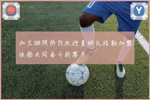 加兰晒照热烈欢迎基顿瓦格勒加盟快船共同奋斗新赛季