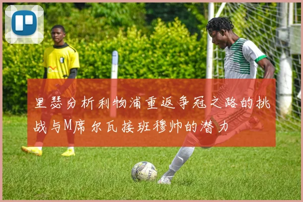 里瑟分析利物浦重返争冠之路的挑战与M席尔瓦接班穆帅的潜力