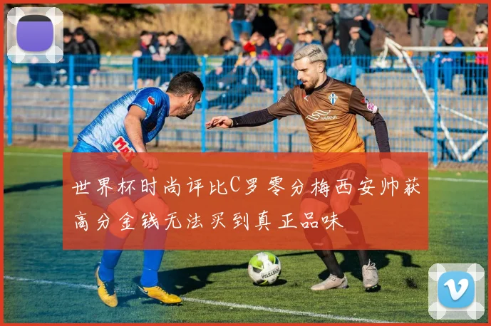 世界杯时尚评比C罗零分梅西安帅获高分金钱无法买到真正品味