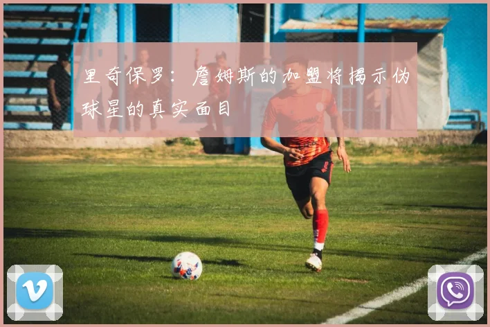 里奇保罗：詹姆斯的加盟将揭示伪球星的真实面目
