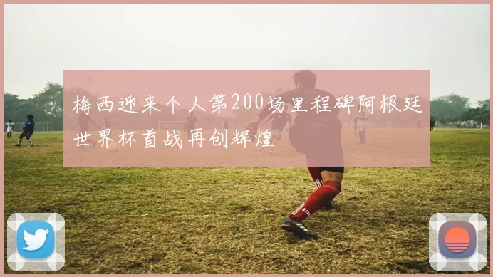 梅西迎来个人第200场里程碑阿根廷世界杯首战再创辉煌