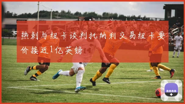 热刺与纽卡谈判托纳利交易纽卡要价接近1亿英镑