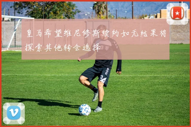 皇马希望维尼修斯续约如无结果将探索其他转会选择