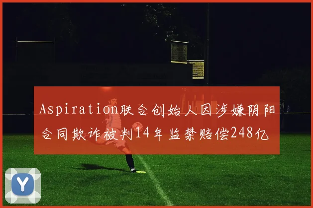 Aspiration联合创始人因涉嫌阴阳合同欺诈被判14年监禁赔偿248亿