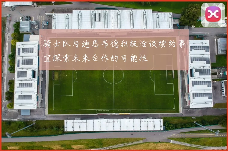 骑士队与迪恩韦德积极洽谈续约事宜探索未来合作的可能性