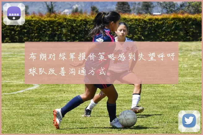 布朗对绿军报价策略感到失望呼吁球队改善沟通方式