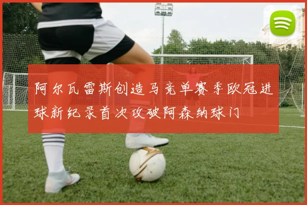 阿尔瓦雷斯创造马竞单赛季欧冠进球新纪录首次攻破阿森纳球门