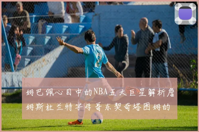 姆巴佩心目中的NBA五大巨星解析詹姆斯杜兰特字母哥东契奇塔图姆的独特魅力