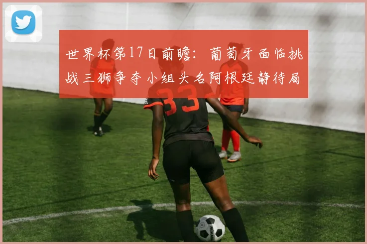 世界杯第17日前瞻：葡萄牙面临挑战三狮争夺小组头名阿根廷静待局势变化