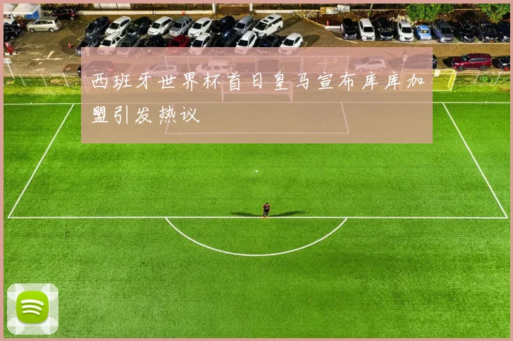 西班牙世界杯首日皇马宣布库库加盟引发热议