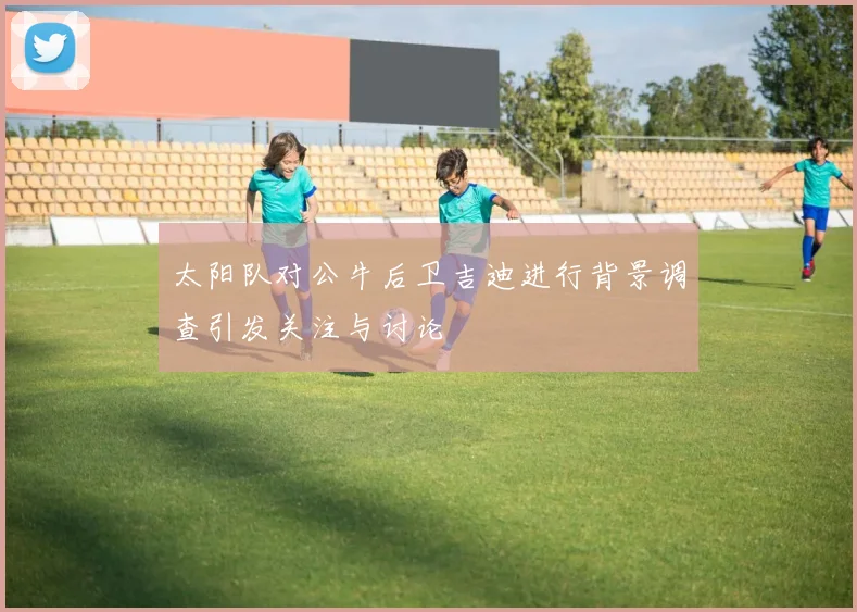 太阳队对公牛后卫吉迪进行背景调查引发关注与讨论